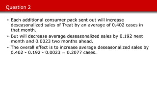 Question 2
• Each additional consumer pack sent out will increase
deseasonalized sales of Treat by an average of 0.402 cases in
that month.
• But will decrease average deseasonalized sales by 0.192 next
month and 0.0023 two months ahead.
• The overall effect is to increase average deseasonalized sales by
0.402 - 0.192 - 0.0023 = 0.2077 cases.
 