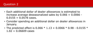 Question 2
• Each additional dollar of dealer allowances is estimated to
increase average deseasonalized sales by 0.066 + 0.0066 -
0.0155 = 0.0578 cases.
• Consider spending an additional dollar on dealer allowances in
January.
• The predicted effect is 0.066 * 1.13 + 0.0066 * 0.98 - 0.0155 *
1.02 = 0.06609 cases
 