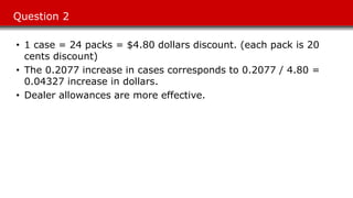 Question 2
• 1 case = 24 packs = $4.80 dollars discount. (each pack is 20
cents discount)
• The 0.2077 increase in cases corresponds to 0.2077 / 4.80 =
0.04327 increase in dollars.
• Dealer allowances are more effective.
 