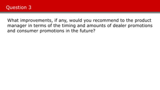 Question 3
What improvements, if any, would you recommend to the product
manager in terms of the timing and amounts of dealer promotions
and consumer promotions in the future?
 