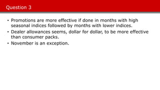 Question 3
• Promotions are more effective if done in months with high
seasonal indices followed by months with lower indices.
• Dealer allowances seems, dollar for dollar, to be more effective
than consumer packs.
• November is an exception.
 