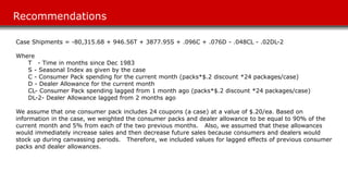 Recommendations
Case Shipments = -80,315.68 + 946.56T + 3877.95S + .096C + .076D - .048CL - .02DL-2
Where
T - Time in months since Dec 1983
S - Seasonal Index as given by the case
C - Consumer Pack spending for the current month (packs*$.2 discount *24 packages/case)
D - Dealer Allowance for the current month
CL- Consumer Pack spending lagged from 1 month ago (packs*$.2 discount *24 packages/case)
DL-2- Dealer Allowance lagged from 2 months ago
We assume that one consumer pack includes 24 coupons (a case) at a value of $.20/ea. Based on
information in the case, we weighted the consumer packs and dealer allowance to be equal to 90% of the
current month and 5% from each of the two previous months. Also, we assumed that these allowances
would immediately increase sales and then decrease future sales because consumers and dealers would
stock up during canvassing periods. Therefore, we included values for lagged effects of previous consumer
packs and dealer allowances.
 