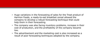 • Huge variations in the forecasting of sales for the Treat product of
Harmon Foods, a ready-to-eat breakfast cereal allowed the
company to develop a robust forecasting technique that could
help them in their forecasting.
• The company was also facing inventory problems, increase in their
cost of production, and the profitability of the company became
low.
• The advertisement and the marketing cost is also increased as a
result of poor forecasting techniques adopted by the company.
 