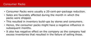 Consumer Packs
• Consumer Packs were usually a 20-cent-per-package reduction.
• Sales are favorably affected during the month in which the
packs were shipped.
• This resulted in inventory build-ups by stores and consumers.
• Hence, the consumer packs might have a negative influence in
subsequent months.
• It also has negative effect on the company as the company had
excess inventories that resulted in the failure of selling those.
 