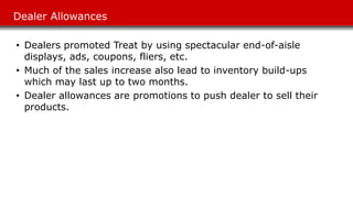 Dealer Allowances
• Dealers promoted Treat by using spectacular end-of-aisle
displays, ads, coupons, fliers, etc.
• Much of the sales increase also lead to inventory build-ups
which may last up to two months.
• Dealer allowances are promotions to push dealer to sell their
products.
 
