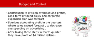 Budget and Control
• Contribution to division overhead and profits,
Long term dividend policy and corporate
expansion plan was forecast
• Spurious accounting profit in the quarters
where sales exceed forecast , to decrease
overspending on advertising .
• After taking these steps in fourth quarter
they have profit of $4 million dollars .
 