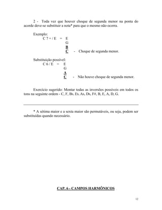 2 - Toda vez que houver choque de segunda menor na ponta do
acorde deve-se substituir a nota* para que o mesmo não ocorra.
Exemplo:
C 7 + / E = E
G
B
C - Choque de segunda menor.
Substituição possível:
C 6 / E = E
G
A
C - Não houve choque de segunda menor.
Exercício sugerido: Montar todas as inversões possíveis em todos os
tons na seguinte ordem - C, F, Bb, Eb, Ab, Db, F#, B, E, A, D, G.
* A sétima maior e a sexta maior são permutáveis, ou seja, podem ser
substituídas quando necessário.
CAP. 6 - CAMPOS HARMÔNICOS
12
 
