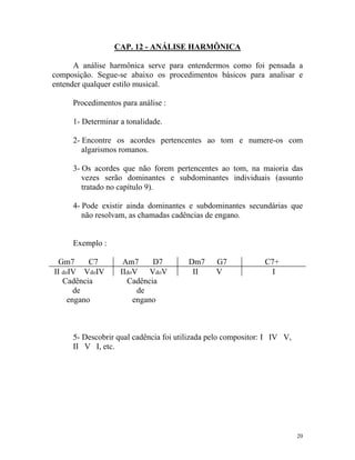 CAP. 12 - ANÁLISE HARMÔNICA
A análise harmônica serve para entendermos como foi pensada a
composição. Segue-se abaixo os procedimentos básicos para analisar e
entender qualquer estilo musical.
Procedimentos para análise :
1- Determinar a tonalidade.
2- Encontre os acordes pertencentes ao tom e numere-os com
algarismos romanos.
3- Os acordes que não forem pertencentes ao tom, na maioria das
vezes serão dominantes e subdominantes individuais (assunto
tratado no capítulo 9).
4- Pode existir ainda dominantes e subdominantes secundárias que
não resolvam, as chamadas cadências de engano.
Exemplo :
Gm7 C7 Am7 D7 Dm7 G7 C7+
II doIV VdoIV IIdoV VdoV II V I
Cadência Cadência
de de
engano engano
5- Descobrir qual cadência foi utilizada pelo compositor: I IV V,
II V I, etc.
20
 