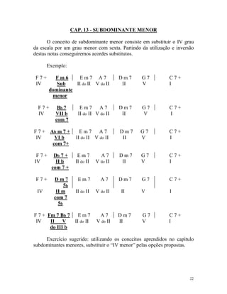 CAP. 13 - SUBDOMINANTE MENOR
O conceito de subdominante menor consiste em substituir o IV grau
da escala por um grau menor com sexta. Partindo da utilização e inversão
destas notas conseguiremos acordes substitutos.
Exemplo:
F 7 + F m 6 E m 7 A 7 D m 7 G 7 C 7 +
IV Sub II do II V do II II V I
dominante
menor
F 7 + Bb 7 E m 7 A 7 D m 7 G 7 C 7 +
IV VII b II do II V do II II V I
com 7
F 7 + Ab m 7 + E m 7 A 7 D m 7 G 7 C 7 +
IV VI b II do II V do II II V I
com 7+
F 7 + Db 7 + E m 7 A 7 D m 7 G 7 C 7 +
IV II b II do II V do II II V I
com 7 +
F 7 + D m 7
5b
E m 7 A 7 D m 7 G 7 C 7 +
IV II m II do II V do II II V I
com 7
5b
F 7 + Fm 7 Bb 7 E m 7 A 7 D m 7 G 7 C 7 +
IV II V II do II V do II II V I
do III b
Exercício sugerido: utilizando os conceitos aprendidos no capítulo
subdominantes menores, substituir o “IV menor” pelas opções propostas.
22
 