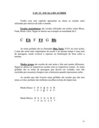 CAP. 15 - ESCALA DO ACORDE
Venho com este capítulo apresentar ao aluno as escalas mais
utilizadas por músicos de todo o mundo.
Escalas pentatônicas são escalas utilizadas em estilos como Blues,
Funk, Rock e Jazz. Segue-se abaixo um exemplo na tonalidade de C.
C Eb F F# G Bb
As notas grifadas são os chamados Blue Notes. O F#, no caso acima,
é uma das notas mais importantes da escala e ao mesmo tempo é uma nota
de passagem, sendo evitável o repouso ou finalização de frase sobre a
mesma.
Modos gregos são escalas de sete notas e têm sete modos diferentes.
Segue-se abaixo as respectivas escalas com os respectivos nomes. As notas
grifadas são as notas de passagem que devem ser evitadas, mas não
excluídas por causarem choques com a harmonia quando repousamos nelas.
As escalas que não tiverem notas grifadas são escalas que não tem
notas a evitar, portanto são melhores escolhas na hora de improvisar.
Modo Jônico: C D E F G A B
1 9 3 4 5 6 7+
Modo Dórico: D E F G A B C
1 9 3b 11 5 6 7
24
 