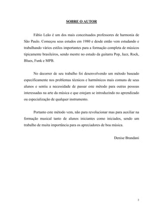 SOBRE O AUTOR
Fábio Leão é um dos mais conceituados professores de harmonia de
São Paulo. Começou seus estudos em 1980 e desde então vem estudando e
trabalhando vários estilos importantes para a formação completa de músicos
tipicamente brasileiros, sendo mestre no estudo da guitarra Pop, Jazz, Rock,
Blues, Funk e MPB.
No decorrer de seu trabalho foi desenvolvendo um método baseado
especificamente nos problemas técnicos e harmônicos mais comuns de seus
alunos e sentiu a necessidade de passar este método para outras pessoas
interessadas na arte da música e que estejam se introduzindo no aprendizado
ou especialização de qualquer instrumento.
Portanto este método vem, não para revolucionar mas para auxiliar na
formação musical tanto de alunos iniciantes como iniciados, sendo um
trabalho de muita importância para os apreciadores de boa música.
Denise Brandani
3
 
