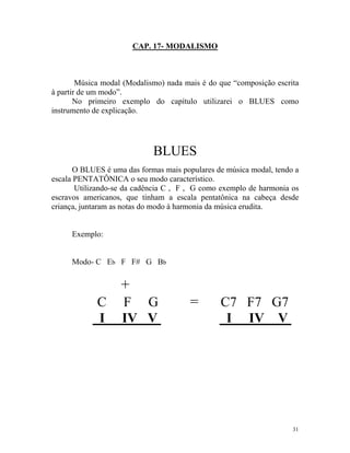 CAP. 17- MODALISMO
Música modal (Modalismo) nada mais é do que “composição escrita
à partir de um modo”.
No primeiro exemplo do capítulo utilizarei o BLUES como
instrumento de explicação.
BLUES
O BLUES é uma das formas mais populares de música modal, tendo a
escala PENTATÔNICA o seu modo característico.
Utilizando-se da cadência C , F , G como exemplo de harmonia os
escravos americanos, que tinham a escala pentatônica na cabeça desde
criança, juntaram as notas do modo à harmonia da música erudita.
Exemplo:
Modo- C Eb F F# G Bb
+
C F G = C7 F7 G7
I IV V I IV V
31
 