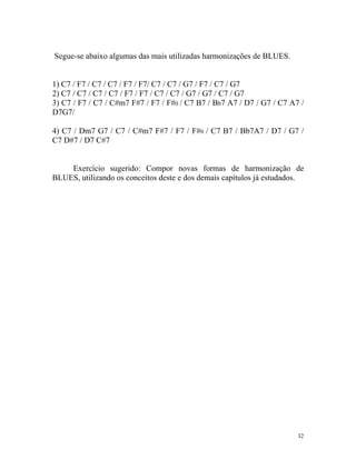 Segue-se abaixo algumas das mais utilizadas harmonizações de BLUES.
1) C7 / F7 / C7 / C7 / F7 / F7/ C7 / C7 / G7 / F7 / C7 / G7
2) C7 / C7 / C7 / C7 / F7 / F7 / C7 / C7 / G7 / G7 / C7 / G7
3) C7 / F7 / C7 / C#m7 F#7 / F7 / F#0 / C7 B7 / Bb7 A7 / D7 / G7 / C7 A7 /
D7G7/
4) C7 / Dm7 G7 / C7 / C#m7 F#7 / F7 / F#0 / C7 B7 / Bb7A7 / D7 / G7 /
C7 D#7 / D7 C#7
Exercício sugerido: Compor novas formas de harmonização de
BLUES, utilizando os conceitos deste e dos demais capítulos já estudados.
32
 