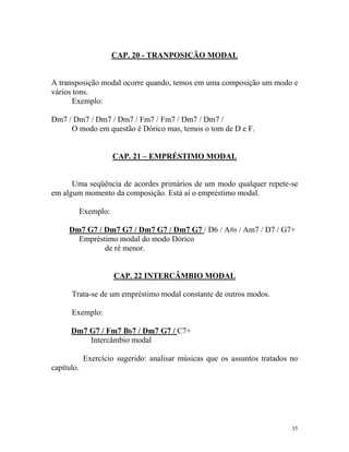 CAP. 20 - TRANPOSIÇÃO MODAL
A transposição modal ocorre quando, temos em uma composição um modo e
vários tons.
Exemplo:
Dm7 / Dm7 / Dm7 / Dm7 / Fm7 / Fm7 / Dm7 / Dm7 /
O modo em questão é Dórico mas, temos o tom de D e F.
CAP. 21 – EMPRÉSTIMO MODAL
Uma seqüência de acordes primários de um modo qualquer repete-se
em algum momento da composição. Está aí o empréstimo modal.
Exemplo:
Dm7 G7 / Dm7 G7 / Dm7 G7 / Dm7 G7 / D6 / A#0 / Am7 / D7 / G7+
Empréstimo modal do modo Dórico
de ré menor.
CAP. 22 INTERCÂMBIO MODAL
Trata-se de um empréstimo modal constante de outros modos.
Exemplo:
Dm7 G7 / Fm7 Bb7 / Dm7 G7 / C7+
Intercâmbio modal
Exercício sugerido: analisar músicas que os assuntos tratados no
capítulo.
35
 