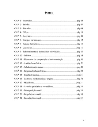 ÍNDICE
CAP. 1 - Intervalos.................................................................................pág 05
CAP. 2 - Tríades.....................................................................................pág 07
CAP. 3 - Tétrades...................................................................................pág 08
CAP. 4 - Cifras.......................................................................................pág 10
CAP. 5 - Inversões..................................................................................pág 11
CAP. 6 - Campos harmônicos................................................................pág 13
CAP. 7 - Função harmônica...................................................................pág 15
CAP. 8 - Cadências................................................................................pág 16
CAP. 9 - Subdominantes e dominantes individuais...............................pág 17
CAP. 10 - Trítono...................................................................................pág 18
CAP. 11 - Elementos de composição e instrumentação.........................pág 19
CAP. 12 - Análise harmônica.................................................................pág 20
CAP. 13 - Subdominante menor.............................................................pág 22
CAP. 14 - Progressões harmônicas........................................................pág 23
CAP. 15 - Escala do acorde...................................................................pág 24
CAP. 16 - Cadência modulatória de engano..........................................pág 30
CAP. 17 - Modalismo............................................................................pág 31
CAP. 18 - Acordes primários e secundários..........................................pág 33
CAP. 19 - Transposição modal..............................................................pág 35
CAP. 20 - Empréstimo modal................................................................pág 35
CAP. 21 - Intercâmbio modal................................................................pág 32
4
 