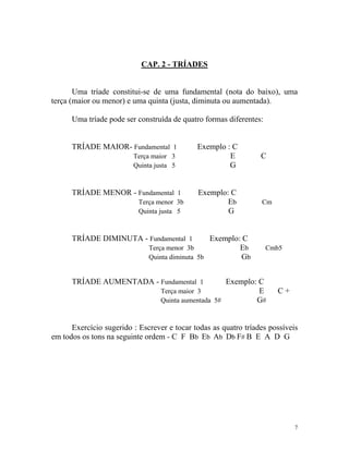 CAP. 2 - TRÍADES
Uma tríade constitui-se de uma fundamental (nota do baixo), uma
terça (maior ou menor) e uma quinta (justa, diminuta ou aumentada).
Uma tríade pode ser construída de quatro formas diferentes:
TRÍADE MAIOR- Fundamental 1 Exemplo : C
Terça maior 3 E C
Quinta justa 5 G
TRÍADE MENOR - Fundamental 1 Exemplo: C
Terça menor 3b Eb Cm
Quinta justa 5 G
TRÍADE DIMINUTA - Fundamental 1 Exemplo: C
Terça menor 3b Eb Cmb5
Quinta diminuta 5b Gb
TRÍADE AUMENTADA - Fundamental 1 Exemplo: C
Terça maior 3 E C +
Quinta aumentada 5# G#
Exercício sugerido : Escrever e tocar todas as quatro tríades possíveis
em todos os tons na seguinte ordem - C F Bb Eb Ab Db F# B E A D G
7
 
