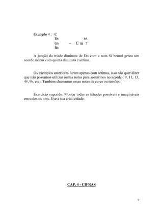 Exemplo 4 : C
Eb b5
Gb = C m 7
Bb
A junção da tríade diminuta de Do com a nota Si bemol gerou um
acorde menor com quinta diminuta e sétima.
Os exemplos anteriores foram apenas com sétimas, isso não quer dizer
que não possamos utilizar outras notas para somarmos no acorde ( 9, 11, 13,
4#, 9b, etc). Também chamamos essas notas de cores ou tensões.
Exercício sugerido: Montar todas as tétrades possíveis e imagináveis
em todos os tons. Use a sua criatividade.
CAP. 4 - CIFRAS
9
 