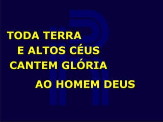 TODA TERRA
E ALTOS CÉUS
CANTEM GLÓRIA
AO HOMEM DEUS
 