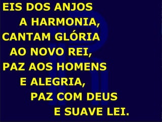EIS DOS ANJOS
A HARMONIA,
CANTAM GLÓRIA
AO NOVO REI,
PAZ AOS HOMENS
E ALEGRIA,
PAZ COM DEUS
E SUAVE LEI.
 