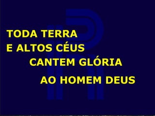 TODA TERRA
E ALTOS CÉUS
CANTEM GLÓRIA
AO HOMEM DEUS
 