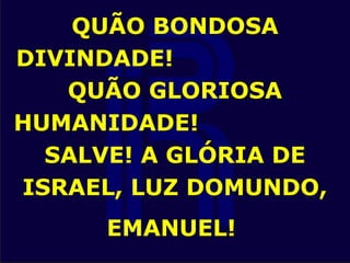 QUÃO BONDOSA
DIVINDADE!
QUÃO GLORIOSA
HUMANIDADE!
SALVE! A GLÓRIA DE
ISRAEL, LUZ DOMUNDO,
EMANUEL!
 