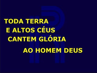 TODA TERRA
E ALTOS CÉUS
CANTEM GLÓRIA
AO HOMEM DEUS
 