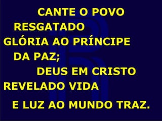 CANTE O POVO
RESGATADO
GLÓRIA AO PRÍNCIPE
DA PAZ;
DEUS EM CRISTO
REVELADO VIDA
E LUZ AO MUNDO TRAZ.
 