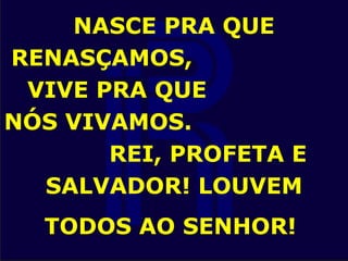 NASCE PRA QUE
RENASÇAMOS,
VIVE PRA QUE
NÓS VIVAMOS.
REI, PROFETA E
SALVADOR! LOUVEM
TODOS AO SENHOR!
 
