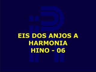 EIS DOS ANJOS A
HARMONIA
HINO - 06
 