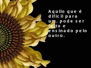 Aquilo que é difícil para  um, pode ser feito e  ensinado pelo outro. 
