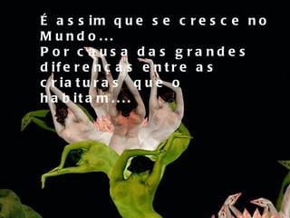 É assim que se cresce no Mundo... Por causa das grandes diferenças entre as  criaturas  que o habitam.... 