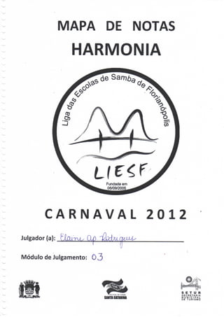 MAPA DE NOTAS
                 HARMONIA




                            Fundada em
                            06/09/2005




        CARNAVAL                         2012
Julgador (a):      Q                M/
                                T
Módulo de Julgamento: O 3




                                            S E T U R
                                            SECRETARIA
                        SAHTA CATARINA      MUNICIPAL
                                            DE T U R I S M O
 