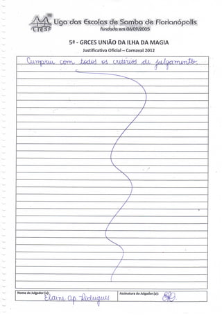 Liga dos ^!^^p^^^^p|^ dó Florianópolis
                                          fUndàda&m Oó/OWSpOS


                            53 - GRCES UNIÃO DA ILHA DA MAGIA
                                 Justificativa Oficial - Carnaval 2012




                                                    zz
                                                 IZ
                                                   z
                                                 z



                                                   z
                                              z



Nome do Julgador (a):                               Assinatura do Julgador (a):
                           CU)
 