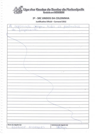 5   Ligo, dos escolas de Sqrríbiqitíe Florianópolis
                                   fondadci em 05/09/2:005


                        23 - SRC UNIDOS DA COLONINHA
                          Justificativa Oficial - Carnaval 2012

    L.                                 -h:rk:s                             ' ..

            ol c

_




                                            e do Julgador (a):




                                                              '
                                             Assinatura dú Julgador (a):
     eL£ r t c K
 