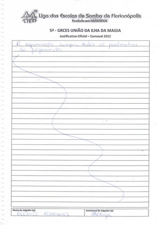 Liga dos €scolas d0 Samba de Floríanópoli
                                          fMhdada emQ6/Ò9^0O5

                              53 - GRCES UNIÃO DA ILHA DA MAGIA
                                  Justificativa Oficial - Carnaval 2012

  Ê                        '•c<

                    '(GQov^e WrO.

—




Nome do Julgador (a):                                Assinatura do Julgador (a):
         c A; t cg                                         '-" -   ' • ^   j v.
 