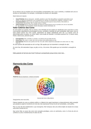 Se se misturar uma cor primária com uma secundária correspondente, isto é, que a contenha, o resultado será uma cor
terciária ou intermediária. Por exemplo, a combinação de amarelo com alaranjado.
Assim temos em resumo:

o
o
o

Cores Primárias: São as cores puras - vermelho, amarelo e o azul. Nas artes gráficas, na aquarela e para todos os que

utilizam cor-pigmento transparente ou por transparência em retículas, as primárias são o Magenta, o Amarelo e o Cian.
Cores Secundárias: São as cores que resultam da mistura de partes iguais de duas primárias. São também as
complementares das primárias. São o Laranja, Verde e o Violeta.
Cores Terciárias: São as cores que resultam da mistura em partes iguais de uma cor primária com uma cor secundária.
Ex.: Azul Violetado, Azul Esverdeado, Amarelo Alaranjado, Amarelo Esverdeado, etc.

Valor Calórico das Cores

As cores podem ser quentes, frias ou neutras. Uma infinidade de tons poderá ser classificada como cores frias ou como
cores quentes, dependendo da porcentagem de azuis, vermelhos e amarelos de suas composições. Além disso, uma cor
tanto poderá parecer fria como quente, dependendo da relação estabelecida entre ela e as demais cores de
determinada gama cromática, um verde médio, numa escala de amarelos e vermelhos parecerá frio. O mesmo verde,
frente a vários azuis, parecerá quente.

o
o
o

Cores Quentes: São o vermelho e o amarelo, e as demais cores que deles derivam.
Cores Frias: São o azul e o verde, bem como as outras cores predominadas por eles.
Cores Neutras: Não são cores quentes nem frias. Seu valor calórico depende da associação com outras cores. Ex.: bege,
cinza, etc.

As cores quentes são associadas ao sol e ao fogo. São aquelas que nos transmitem a sensação de calor.
As cores frias, são associadas à água, ao gelo, ao céu, e às arvores. São aquelas que nos transmitem a sensação de
frio.
~.
Estão gostando de Harmonia das Cores? Continuem acompanhando porque temos muito mais...

Harmonia das Cores

Posted by Marcos Anghinoni - Diretor de Vendas

Harmonia das Cores no Blog Sellerink

Inauguramos uma nova série.
Falamos bastante de cores na indústria gráfica e a Sellerink tem papel importante no desenvolvimento desta sensação
que passada ao papel se transforma em uma das mais expressivas formas de arte da humanidade, a arte gráfica.
Mas as cores não são simplesmente o que enxergamos. Nem tampouco são uma ciência objeto de estudo lá na nossa
outra série Controle da Cor.
Aqui vamos falar um pouco das cores como sensação psicológica, como um sentimento, como é a forma da arte em
combinar as cores e transforma-las em obras de arte.

 