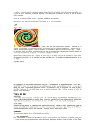A matéria é muito interessante, principamente para nós, profissionais da indústria gráfica tão acostumados a lidar com
as cores de forma matemática, controlada. Aqui não vamos falar sobre nada técnico do ponto de vista do material
gráfico impresso.
Vamos ver como as cores lidam conosco e não como nós lidamos com as cores...
Acompanhem mais esta série do nosso blog. Prometo que vai ser bem interessante.

Cor
O que é Cor ?

Cor é como o olho (dos seres vivos animais) interpreta a reemissão da luz
vinda de um objeto que foi emitida por uma fonte luminosa por meio de ondas eletromagnéticas; e que corresponde à
parte do espectro eletromagnético que é visível (380 a 700 nanômetros - 4,3x10^14Hz a 7,5x10^14 Hz). A Cor não é
um fenômeno físico. Um mesmo comprimento de onda pode ser percebido diferentemente por diferentes pessoas (ou
outros seres vivos animais), ou seja, cor é um fenômeno subjetivo e individual.
Quando uma superfície recebe raios luminosos de várias cores, e um destes raios vêm de encontro aos nossos olhos,
nós o identificamos como a cor da superfície iluminada, que nada mais é do que a luz refletida nessa superfície ou em
um objeto.
Espectro visível

Os comprimentos de onda visíveis se encontram entre 380 e 750 nanômetros, ou as frequencias entre 4,3x10^14Hz a
7,5x10^14 Hz. Ondas mais curtas (ou com maiores frequencias) abrigam o ultravioleta, os raios-X e os raios gama.
Ondas mais longas (com menores frequencias) contêm o infravermelho, o calor, as microondas e as ondas de rádio e
televisão. O aumento de intensidade pode tornar perceptíveis ondas até então invisíveis, tornando os limites do
espectro visível algo elástico.

Teoria da Cor
Aristóteles
A mais antiga teoria sobre cores que se tem notícia é de autoria do filósofo grego Aristóteles. Aristóteles concluiu que
as cores eram uma propriedade dos objetos. Assim como peso, material, textura, eles tinham cores. E, pautado pela
mágica dos números, disse que eram em número de seis, o vermelho, o verde, azul, amarelo, branco e preto.
Idade média
O estudo de cores sempre foi influenciado por aspectos psicológicos e culturais. O poeta medieval Plínio certa vez
teorizou que as três cores básicas seriam o vermelho vivo, o ametista e uma outra que chamou de conchífera. O
amarelo foi excluído desta lista por estar associado a mulheres, pois era usado no véu nupcial.
Renascença
Na renascença a natureza das cores foi estudada pelos artistas.

o

Leon Battista Alberti

Leon Battista Alberti, um discípulo de Brunelleschi, diria que seriam quatro as mais importantes, o vermelho, verde, azul
e o cinza as cores em número de quatro estão relacionadas aos quatro elementos (Fogo-vermelho; Ar-Azul; Água-

 