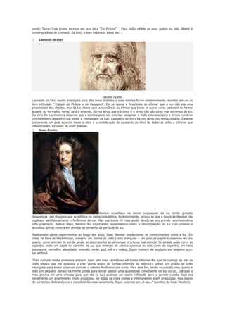 verde; Terra-Cinza (como escreve em sua obra "De Pictura") . Essa visão reflete os seus gostos na tela. Alberti é
contemporâneo de Leonardo da Vinci, e teve influencia sobre ele.

o

Leonardo da Vinci

Leonardo Da Vinci

Leonardo da Vinci reuniu anotações para dois livros distintos e seus escritos foram posteriormente reunidos em um só
livro intitulado "Tratado da Pintura e da Paisagem". Ele se oporia a Aristóteles ao afirmar que a cor não era uma
propriedade dos objetos, mas da luz. Havia uma concordância ao afirmar que todas as outras cores poderiam se formar
a partir do vermelho, verde, azul e amarelo. Afirma ainda que o branco e o preto não são cores mas extremos da luz.
Da Vinci foi o primeiro a observar que a sombra pode ser colorida, pesquisar a visão estereoscópica e tentou construir
um fotômetro (aparelho que mede a intensidade da luz). Leonardo da Vinci foi um gênio tão revolucionário. Estamos
preparando um post especial sobre a obra e a contribuição de Leonardo da Vinci da todas as artes e ciências que
influenciaram, inclusive, as artes gráficas.

o

Isaac Newton

Newton acreditava na teoria corpuscular da luz tendo grandes
desavenças com Huygens que acreditava na teoria ondulatória. Posteriormente, provou-se que a teoria de Newton não
explicava satisfatoriamente o fenômeno da cor. Mas sua teoria foi mais aceita devido ao seu grande reconhecimento
pela gravitação. Apesar disso, Newton fez importantes experimentos sobre a decomposição da luz com prismas e
acreditou que as cores eram devidas ao tamanho da partícula de luz.
Realizanado vários experimentos ao longo dos anos, Isaac Newton revolucionou os conhecimentos sobre a luz. Em
1666, na feira de Woolsthorpe, comprou um prisma de vidro (vidro triangular – um peso de papel) e observou em seu
quarto, como um raio de sol da janela se decompunha ao atravessar o prisma, sua atenção foi atraída pelas cores do
espectro, onde um papel no caminho da luz que emergia do prisma aparecia às sete cores do espectro, em raios
sucessivos: vermelho, alaranjado, amarelo, verde, azul anil e o violeta. Desta maneira ele produziu seu pequeno arcoíris artificial.
"Para cumprir minha promessa anterior, devo sem mais cerimônias adicionais informar-lhe que no começo do ano de
1666 (época que me dedicava a polir vidros óptico de formas diferente da esférica), obtive um prisma de vidro
retangular para tentar observar com ele o celebre fenômeno das cores. Para este fim, tendo escurecido meu quarto e
feito um pequeno buraco na minha janela para deixar passar uma quantidade conveniente de luz do Sol, coloquei o
meu prisma em uma entrada para que ela (a luz) pudesse ser assim refratada para a parede oposta. Isso era
inicialmente um divertimento muito prazeroso: ver todas as cores vividas e intensamente assim produzidas, mas depois
de um tempo dedicando-me a considerá-las mais seriamente, fiquei surpreso por vê-las..." (escritos de Isaac Newton)

 