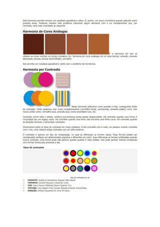 Esta harmonia permite sempre um resultado agradável e calmo. É, porém, um pouco monótona quando aplicada sobre
grandes áreas. Podemos resolver este problema colocando algum elemento com a cor complementar que, por
contraste, dará mais vivacidade ao esquema.

Harmonia de Cores Análogas

É a harmonia em que se
utilizam as cores vizinhas no círculo cromático. Ex: harmonia de cores análogas da cor base laranja: amarelo, amarelo
alaranjado, laranja, laranja avermelhado, vermelho.
Isto permite um resultado agradável e calmo sem o problema da monotonia.

Harmonia por Contraste

Nesta harmonia utilizamos cores quentes e frias, conseguindo efeito
de contraste. Tanto podemos usar cores complementares (vermelho-verde, azul-laranja, amarelo-violeta) como criar
novas uniões como: vermelho-azul, amarelo-azul, verde amarelado-roxo, etc.
Contraste ocorre todo o tempo, embora sua presença possa passar despercebida. Há contraste quando uma forma é
circundada por um espaço vazio. Há contraste quando uma linha reta encontra uma linha curva. Há contraste quando
as direções verticais e horizontais coexistem.
Vivenciamos todos os tipos de contraste em nosso cotidiano. O dia contrasta com a noite, um pássaro voando contrasta
com o céu; uma cadeira antiga contrasta com um sofá moderno.
O contraste é apenas um tipo de comparação, na qual as diferenças se tornam claras. Duas formas podem ser
consideradas similares em determinados aspectos e diferentes em outro. Suas diferenças se tornam enfatizadas quando
ocorre contraste. Uma forma pode não parecer grande quando é vista isolada, mas pode parecer imensa comparada
com formas minúsculas próximas a ela.

Tipos de contrastes

Tipo de contraste por cor

o
o
o
o
o
.

FORMATO: Orgânico/ Geométrico/ Angular/ Não angular
TAMANHO: Grande/ Pequeno/ Comprido/ Curto;
COR: Claro/ Escuro/ Brilhante/ Opaco/ Quente/ Frio;
TEXTURA: Liso/ Áspero/ Fino/ Grosso/ Regular/Irregular Fosco/Polido;
DIREÇÃO: Direita/ Esquerda/ Em cima/ Em baixo.

 
