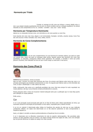 Harmonia por Tríade

Consiste no emprego de três cores que tenham a mesma relação entre si,
isto é, que estejam situadas equidistantes uma da outra no círculo cromático (usa-se o triângulo equilátero). Os vértices
indicarão as cores componentes do trio. Ex.: amarelo – vermelho – azul; roxo – verde - laranja.

Harmonia por Temperatura Dominante
Aplicam-se na composição diversas cores, com dominância ou de cores quentes ou cores frias.
Cores Quentes são cores mais vivas, alegres e com luminosidade. Exemplos: vermelho, amarelo, laranja. Cores Frias
são cores escuras e tristes. Exemplos: azul, verde, violeta, marrom.

Harmonia de Cores Complementares

O uso de cores complementares cria uma harmonia de contraste violento, que pode ser usado
com grande êxito, desde que quem as empregue saiba usá-las. Quando usamos esta harmonia com cores mais
apasteladas, ou saturadas, conseguimos efeitos menos agressivos. Por exemplo, o vermelho e verde que juntas
parecem chocantes, ficam delicadas nos tons de rosa e verde musgo ou verde-claro e rosa escuro.

Harmonia das Cores (Post 3)

Posted by Marcos Anghinoni - Diretor de Vendas

Mais um post, o terceiro, da nossa série Harmonia das Cores. No primeiro post falamos sobre teoria das cores e os
principais personagens que estudaram primeiramente as cores. No segundo post falamos sobre as três dimensões das
cores, os tipos e classificação e o valor calórico das cores.
Então, continuando, hoje vamos ver o significado psicológico das cores. Este tema sempre foi muito requisitado nas
nossas palestras e até aqui nunca tínhamos entrado profundamente no assunto.
Nossas pesquisas sobre o tema nos trouxeram material adequado tanto para a publicação aqui no nosso blog quanto
para utilização em nossas palestras.
Então vamos...

Cor
A cor é uma percepção visual provocada pela ação de um feixe de fotons sobre células especializadas da retina, que
transmitem através de informação pré-processada no nervo óptico, impressões para o sistema nervoso.
A cor de um material é determinada pelas médias de frequência dos pacotes de onda que as suas moléculas
constituintes refletem. Um objeto terá determinada cor se não absorver justamente os raios correspondentes à
frequência daquela cor.
Assim, um objeto é vermelho se absorve preferencialmente as frequências fora do vermelho.
A cor é relacionada com os diferentes comprimento de onda do espectro eletromagnético. São percebidas pelas
pessoas, em faixa específica (zona do visível), e por alguns animais através dos órgãos de visão, como uma sensação
que nos permite diferenciar os objetos do espaço com maior precisão.

 