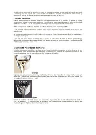 Considerando as cores como luz, a cor branca resulta da sobreposição de todas as cores primárias(amarelo, azul, verde
e vermelho), enquanto o preto é a ausência de luz. Uma luz branca pode ser decomposta em todas as cores (o
espectro) por meio de um prisma. Na natureza, esta decomposição origina um arco-íris.

Cultura e influência
Culturas distintas podem ter diferentes significados para determinadas cores. A cor vermelha foi utilizada no Império
Romano, pelos nazistas e comunistas. Usualmente é também a cor predominante utilizada em redes de alimentação
fast food. O vermelho é a cor do sangue e naturalmente provoca uma reação de atenção nos indivíduos.
Outras cores possuem significados diferentes em culturas diferentes, como por exemplo o luto.
A COR, elemento indissociável do nosso cotidiano, exerce especial importância sobretudo nas Artes Visuais, incluso aí as
Artes Gráficas.
Na Pintura, Escultura, Arquitectura, Moda, Cerâmica, Artes Gráficas, Fotografia, Cinema, Espectáculo etc, ela é geradora
de emoções e sensações.
A cor tem vida em si mesma e sempre atraiu e causou no ser humano de todas as épocas, predilecção por
determinadas harmonias de acordo especialmente com factores de civilização, evolução do gosto e especialmente pelas
influências e directrizes que a arte marca.

Significado Psicológico das Cores
Em todas as épocas, as sociedades organizadas sempre tiveram seus códigos completos, ou certos elementos de uma
simbologia das cores, atribuindo-lhes frequentemente caráter mágico. A variedade de significados de cada cor está
intimamente ligada ao nível de desenvolvimento sócio cultural das sociedades.

Branco
Sugere pureza, paz, delicadeza, inocência, simplicidade, otimismo. Cria impressões de vazio e infinito. Evoca ação
refrescante e desinfetante, sobretudo quando utilizado junto com o azul. Apropriado para tetos. Pode parecer caro
como a porcelana ou barato como o papel.

Preto
Símbolo de infortúnio e da morte encerra uma característica impenetrável. Cor da noite e frequentemente ligado ao
rude e ao elegante. É a cor mais desprovida de sentimento, mas confere nobreza, distinção e elegância. Tem um peso
visual muito grande. Objetos pretos traduzem objetos caros.

 
