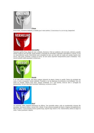 Cinza
Evoca medo, monotonia desânimo, à medida que é mais sombrio. O cinza escuro é a cor do sujo, desprezível.

Vermelho
Passional, significa força, alegria de viver, virilidade, dinamismo. Pode ser exaltante e até enervante, estimula a pressão
arterial. Impõe-se sem discrição, dando também a impressão de severidade e dignidade, benevolência e charme. É uma
cor essencialmente quente, transmitindo assim sensações de calor, por isso deve ser usada com cautela. Quanto mais
escuro, mais grave, profundo e psíquico se torna. Os tons claros exprimem temperamento jovial e fantasioso. Tons
escuros também estão associados à aristocracia.

Verde
A cor mais calma e tranquila, não possui qualquer elemento de alegria, tristeza ou paixão. Dentro da sociedade das
cores, é como a burguesia: imóvel, satisfeita. É também a cor da esperança, da primavera e da fertilidade. Com um
ponto de amarelo, adquire força ativa, aspecto ensolarado. Se o azul domina, torna-se séria e carregada de
pensamentos. Os tons mais claros acentuam indiferença, os escuros a calma.

Azul
Cor profunda, calma, desperta lembranças da infância. Tem gravidade solene, onde as considerações racionais são
ignoradas. Azul escuro chama o homem até o infinito. O claro provoca sensação de frescor e higiene, principalmente ao
lado do branco. O azul turquesa encerra grande força, exprime fogo interior e frio. Exteriormente, lembra os lagos no
verão. Traduz juventude e esporte.

 