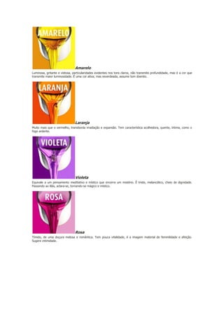 Amarelo
Luminosa, gritante e vistosa, particularidades evidentes nos tons claros, não transmite profundidade, mas é a cor que
transmite maior luminosidade. Ê uma cor ativa; mas esverdeada, assume tom doentio.

Laranja
Muito mais que o vermelho, transborda irradiação e expansão. Tem característica acolhedora, quente, íntima, como o
fogo ardente.

Violeta
Equivale a um pensamento meditativo e místico que encerra um mistério. Ê triste, melancólico, cheio de dignidade.
Passando ao lilás, aclara-se, tornando-se mágico e místico.

Rosa
Tímido, de uma doçura melosa e romântica. Tem pouca vitalidade, é a imagem material de feminilidade e afeição.
Sugere intimidade.

 