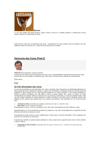Marrom
É a cor mais realista, não sendo brutal ou vulgar, encarna a vida sã e o trabalho cotidiano. À medida que se torna
sombrio, adquire as características do preto.

.
.
Ainda teremos muito mais em Harmonia das Cores - acompanhem! No nosso próximo Ciclo de Palestras que será
realizado a partir de março de 2011, Teoria das Cores fará parte do conteúdo.

Harmonia das Cores (Post 2)

Posted by Marcos Anghinoni - Diretor de Vendas

Continuando com nossa nova série Harmonia das Cores e com o interessantíssimo assunto da teoria das cores. Nosso
primeiro post foi muito visitado e acreditamos que a série toda vai chamar muito a atenção dos nossos leitores.
Entao vamos...

Cor
As três dimensões das cores
As cores são classificadas em três dimensões: tom, valor e saturação. Para representar essa classificação elaboraram-se
vários esquemas como a pirâmide de Lambert, o duplo cone de Ostwald e a ordenação criada por Munsell (veja post
publicado na série Controle da Cor). Estes sistemas baseiam-se no mesmo princípio. O eixo vertical representa as
escalas de valores acromáticos, que vão desde o branco na parte superior até o negro na inferior. O círculo
correspondente ao equador contém a escala dos tons que possuem, nesta altura, um valor de claridade médio. Cada
uma das seções horizontais do sólido apresenta os valores cromáticos num dado nível de claridade. Quanto mais
afastado do eixo central, mais saturada será a cor. Quanto mais próximo, mais misturada com um cinza de mesmo
valor.

o
o

Coloração ou Tinta: Característica que estabelece a diferença entre elas. Ex.: vermelho X verde
Valor Tonal: Grau de luminosidade (claridade).

Acrescentando-se branco a uma cor, aumenta-se o seu valor tonal. Acrescentando-se preto, abaixa-se o valor;
Acrescentando-se um cinza contrastante aumenta-se ou abaixa-se o seu valor. Acrescentando-se um pigmento de valor
diferente, aumenta-se ou abaixa-se o valor.
Acrescentando-se preto, branco ou cinza, modificaremos o "valor tonal e o nível de intensidade”. O tom resultante será
mais claro ou mais escuro e mais neutro.
É provável que também se produza alguma alteração no matiz, porque tanto o pigmento preto como o branco tendem
a esfriar a mistura.

o

Intensidade ou Valor Cromático: Característica que dá a pureza e a força da cor. Ex.: Vermelho vivo é mais intenso que
vermelho claro.

 