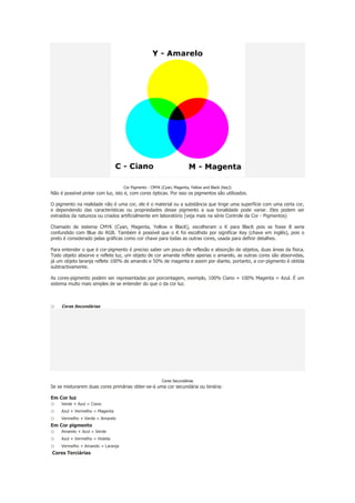 Cor Pigmento - CMYK (Cyan, Magenta, Yellow and Black (key))

Não é possível pintar com luz, isto é, com cores ópticas. Por isso os pigmentos são utilizados.
O pigmento na realidade não é uma cor, ele é o material ou a substância que tinge uma superfície com uma certa cor,
e dependendo das características ou propriedades desse pigmento a sua tonalidade pode variar. Eles podem ser
extraídos da natureza ou criados artificialmente em laboratório (veja mais na série Controle da Cor - Pigmentos)
Chamado de sistema CMYK (Cyan, Magenta, Yellow e BlacK), escolheram o K para BlacK pois se fosse B seria
confundido com Blue do RGB. Também é possível que o K foi escolhido por significar Key (chave em inglês), pois o
preto é considerado pelas gráficas como cor chave para todas as outras cores, usada para definir detalhes.
Para entender o que é cor-pigmento é preciso saber um pouco de reflexão e absorção de objetos, duas áreas da física.
Todo objeto absorve e reflete luz, um objeto de cor amarela reflete apenas o amarelo, as outras cores são absorvidas,
já um objeto laranja reflete 100% de amarelo e 50% de magenta e assim por diante, portanto, a cor-pigmento é obtida
subtractivamente.
As cores-pigmento podem ser representadas por porcentagem, exemplo, 100% Ciano + 100% Magenta = Azul. É um
sistema muito mais simples de se entender do que o da cor luz.

o

Cores Secundárias

Cores Secundárias

Se se misturarem duas cores primárias obter-se-á uma cor secundária ou binária:
Em Cor luz

o
o
o

Verde + Azul = Ciano
Azul + Vermelho = Magenta
Vermelho + Verde = Amarelo

Em Cor pigmento

o
o
o

Amarelo + Azul = Verde
Azul + Vermelho = Violeta
Vermelho + Amarelo = Laranja

Cores Terciárias

 