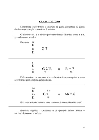18
CAP. 10 - TRÍTONO
Subentende-se por trítono o intervalo de quarta aumentada ou quinta
diminuta que compõe o acorde de dominante.
O trítono de G 7 é B e F que pode ser utilizado invertido como F e B,
gerando outros acordes.
Exemplo: G
B
D G 7
F
B
F
A G 7/ B = B m 7
D 9 5b
Podemos observar que com a inversão do trítono conseguimos outro
acorde mais com a mesma característica.
A b
B 9 b
E b G 7 = Ab m 6
F 5#
Esta substituição é uma das mais comuns e é conhecida como subV.
Exercício sugerido : Utilizando-se de qualquer trítono, montar o
máximo de acordes possíveis.
 