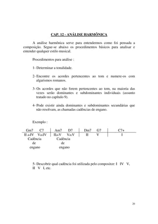 20
CAP. 12 - ANÁLISE HARMÔNICA
A análise harmônica serve para entendermos como foi pensada a
composição. Segue-se abaixo os procedimentos básicos para analisar e
entender qualquer estilo musical.
Procedimentos para análise :
1- Determinar a tonalidade.
2- Encontre os acordes pertencentes ao tom e numere-os com
algarismos romanos.
3- Os acordes que não forem pertencentes ao tom, na maioria das
vezes serão dominantes e subdominantes individuais (assunto
tratado no capítulo 9).
4- Pode existir ainda dominantes e subdominantes secundárias que
não resolvam, as chamadas cadências de engano.
Exemplo :
Gm7 C7 Am7 D7 Dm7 G7 C7+
II doIV VdoIV IIdoV VdoV II V I
Cadência Cadência
de de
engano engano
5- Descobrir qual cadência foi utilizada pelo compositor: I IV V,
II V I, etc.
 