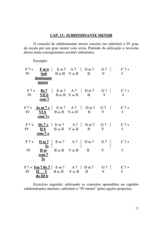 22
CAP. 13 - SUBDOMINANTE MENOR
O conceito de subdominante menor consiste em substituir o IV grau
da escala por um grau menor com sexta. Partindo da utilização e inversão
destas notas conseguiremos acordes substitutos.
Exemplo:
F 7 + F m 6 E m 7 A 7 D m 7 G 7 C 7 +
IV Sub II do II V do II II V I
dominante
menor
F 7 + Bb 7 E m 7 A 7 D m 7 G 7 C 7 +
IV VII b II do II V do II II V I
com 7
F 7 + Ab m 7 + E m 7 A 7 D m 7 G 7 C 7 +
IV VI b II do II V do II II V I
com 7+
F 7 + Db 7 + E m 7 A 7 D m 7 G 7 C 7 +
IV II b II do II V do II II V I
com 7 +
F 7 + D m 7
5b
E m 7 A 7 D m 7 G 7 C 7 +
IV II m II do II V do II II V I
com 7
5b
F 7 + Fm 7 Bb 7 E m 7 A 7 D m 7 G 7 C 7 +
IV II V II do II V do II II V I
do III b
Exercício sugerido: utilizando os conceitos aprendidos no capítulo
subdominantes menores, substituir o “IV menor” pelas opções propostas.
 