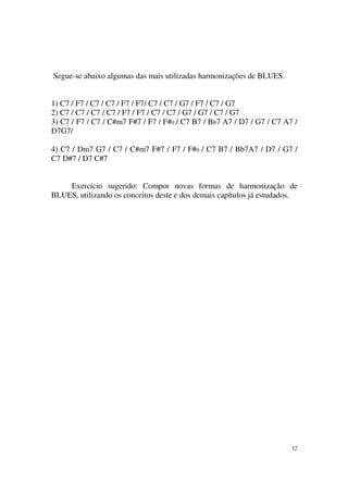 32
Segue-se abaixo algumas das mais utilizadas harmonizações de BLUES.
1) C7 / F7 / C7 / C7 / F7 / F7/ C7 / C7 / G7 / F7 / C7 / G7
2) C7 / C7 / C7 / C7 / F7 / F7 / C7 / C7 / G7 / G7 / C7 / G7
3) C7 / F7 / C7 / C#m7 F#7 / F7 / F#0 / C7 B7 / Bb7 A7 / D7 / G7 / C7 A7 /
D7G7/
4) C7 / Dm7 G7 / C7 / C#m7 F#7 / F7 / F#0 / C7 B7 / Bb7A7 / D7 / G7 /
C7 D#7 / D7 C#7
Exercício sugerido: Compor novas formas de harmonização de
BLUES, utilizando os conceitos deste e dos demais capítulos já estudados.
 