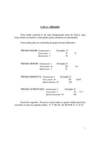 7
CAP. 2 - TRÍADES
Uma tríade constitui-se de uma fundamental (nota do baixo), uma
terça (maior ou menor) e uma quinta (justa, diminuta ou aumentada).
Uma tríade pode ser construída de quatro formas diferentes:
TRÍADE MAIOR- Fundamental 1 Exemplo : C
Terça maior 3 E C
Quinta justa 5 G
TRÍADE MENOR - Fundamental 1 Exemplo: C
Terça menor 3b Eb Cm
Quinta justa 5 G
TRÍADE DIMINUTA - Fundamental 1 Exemplo: C
Terça menor 3b Eb Cmb5
Quinta diminuta 5b Gb
TRÍADE AUMENTADA - Fundamental 1 Exemplo: C
Terça maior 3 E C +
Quinta aumentada 5# G#
Exercício sugerido : Escrever e tocar todas as quatro tríades possíveis
em todos os tons na seguinte ordem - C F Bb Eb Ab Db F# B E A D G
 